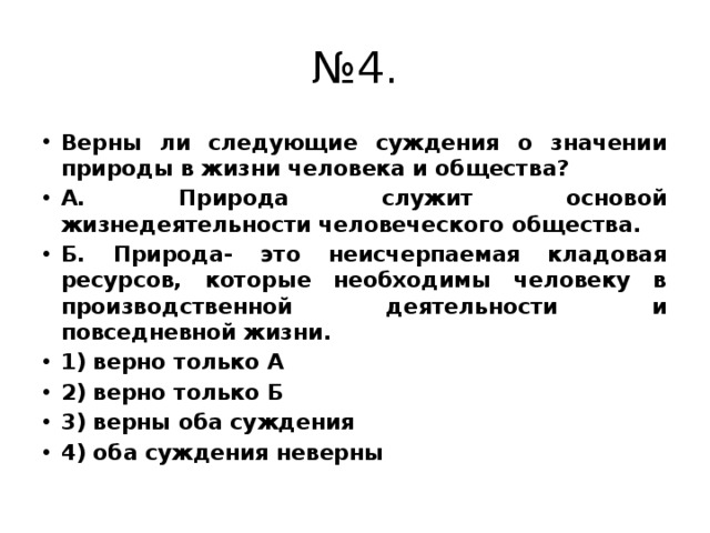 № 4. Верны ли следующие суждения о значении природы в жизни человека и общества? А. Природа служит основой жизнедеятельности человеческого общества. Б. Природа- это неисчерпаемая кладовая ресурсов, которые необходимы человеку в производственной деятельности и повседневной жизни. 1) верно только А 2) верно только Б 3) верны оба суждения 4) оба суждения неверны 