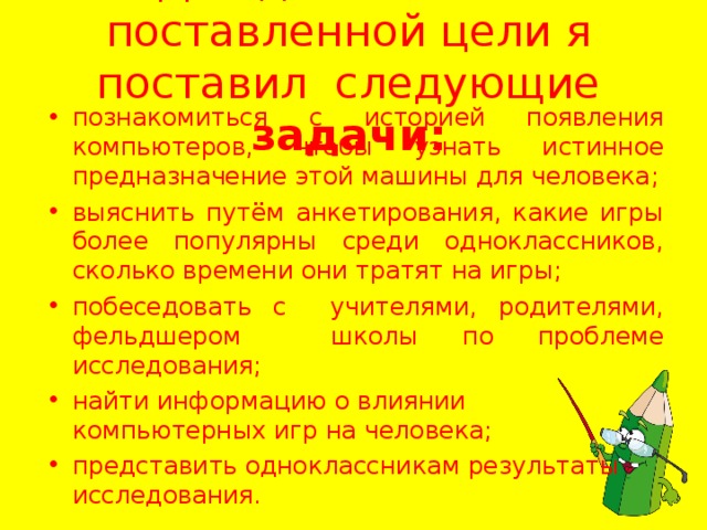 Для достижения поставленной цели я поставил следующие задачи:   познакомиться с историей появления компьютеров, чтобы узнать истинное предназначение этой машины для человека; выяснить путём анкетирования, какие игры более популярны среди одноклассников, сколько времени они тратят на игры; побеседовать с учителями, родителями, фельдшером школы по проблеме исследования; найти информацию о влиянии компьютерных игр на человека; представить одноклассникам результаты исследования.  