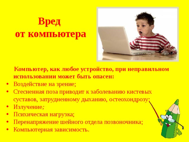 Вред от компьютера  Компьютер, как любое устройство, при неправильном использовании может быть опасен: Воздействие на зрение; Стесненная поза  приводит к заболеванию кистевых суставов, затрудненному дыханию, остеохондрозу; Излучение ; Психическая нагрузка; Перенапряжение шейного отдела позвоночника; Компьютерная зависимость . 