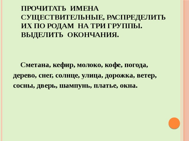     Прочитать имена существительные, распределить их по родам на три группы. Выделить окончания.  Сметана, кефир, молоко, кофе, погода, дерево, снег, солнце, улица, дорожка, ветер, сосны, дверь, шампунь, платье, окна. 