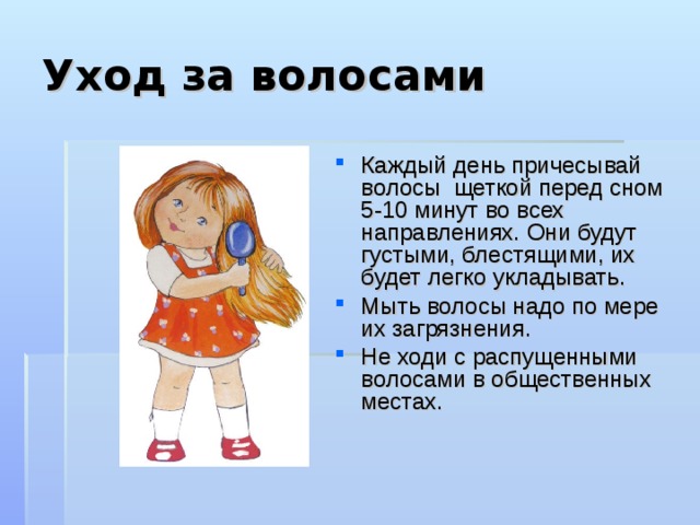 Уход за волосами Каждый день причесывай волосы щеткой перед сном 5-10 минут во всех направлениях. Они будут густыми, блестящими, их будет легко укладывать. Мыть волосы надо по мере их загрязнения. Не ходи с распущенными волосами в общественных местах.   