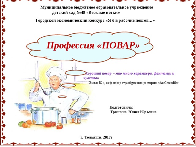 Муниципальное бюджетное образовательное учреждение  детский сад №49 «Веселые нотки» Городской экономический конкурс «Я б в рабочие пошел…» Профессия «ПОВАР» «Хороший повар – это много характера,  фантазии и чувства»  Эмиль Юн, шеф-повар страсбургского ресторана «Au Crocodile» Подготовила:  Тришина Юлия Юрьевна  г. Тольятти, 2017г 