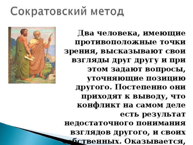 Два человека, имеющие противоположные точки зрения, высказывают свои взгляды друг другу и при этом задают вопросы, уточняющие позицию другого. Постепенно они приходят к выводу, что конфликт на самом деле есть результат недостаточного понимания взглядов другого, и своих собственных. Оказывается, что спорящие думают одинаково, и это – их общая истина . 