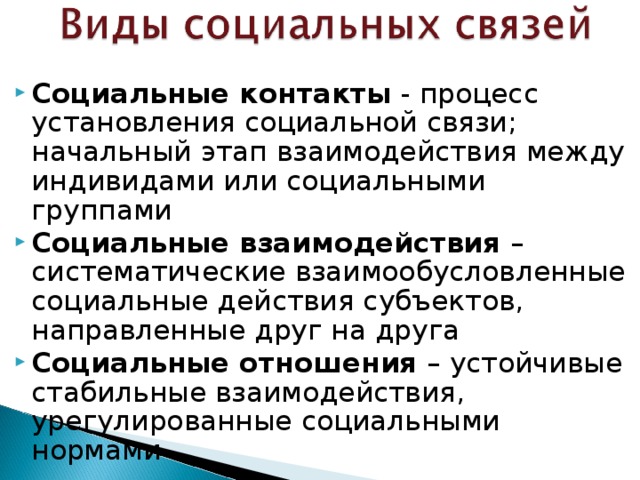 Социальные контакты - процесс установления социальной связи; начальный этап взаимодействия между индивидами или социальными группами Социальные взаимодействия – систематические взаимообусловленные социальные действия субъектов, направленные друг на друга Социальные отношения – устойчивые стабильные взаимодействия, урегулированные социальными нормами 