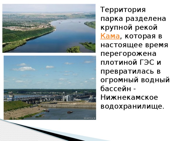 Территория парка разделена крупной рекой  Кама , которая в настоящее время перегорожена плотиной ГЭС и превратилась в огромный водный бассейн - Нижнекамское водохранилище. 