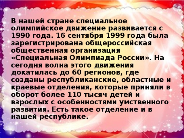 В нашей стране специальное олимпийское движение развивается с 1990 года. 16 сентября 1999 года была зарегистрирована общероссийская общественная организация «Специальная Олимпиада России». На сегодня волна этого движения докатилась до 60 регионов, где созданы республиканские, областные и краевые отделения, которые приняли в оборот более 110 тысяч детей и взрослых с особенностями умственного развития. Есть такое отделение и в нашей республике.