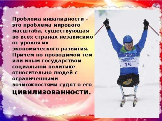Проблема инвалидности - это проблема мирового масштаба, существующая во всех странах независимо от уровня их экономического развития. Причем по проводимой тем или иным государством социальной политике относительно людей с ограниченными возможностями судят о его цивилизованности.