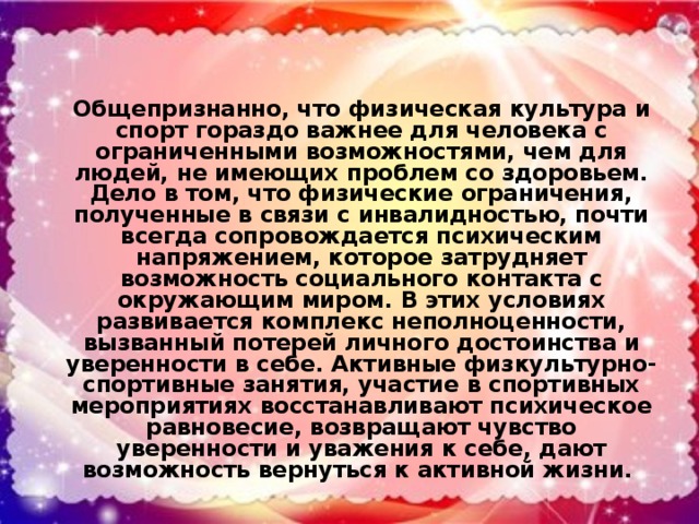 Общепризнанно, что физическая культура и спорт гораздо важнее для человека с ограниченными возможностями, чем для людей, не имеющих проблем со здоровьем. Дело в том, что физические ограничения, полученные в связи с инвалидностью, почти всегда сопровождается психическим напряжением, которое затрудняет возможность социального контакта с окружающим миром. В этих условиях развивается комплекс неполноценности, вызванный потерей личного достоинства и уверенности в себе. Активные физкультурно-спортивные занятия, участие в спортивных мероприятиях восстанавливают психическое равновесие, возвращают чувство уверенности и уважения к себе, дают возможность вернуться к активной жизни.