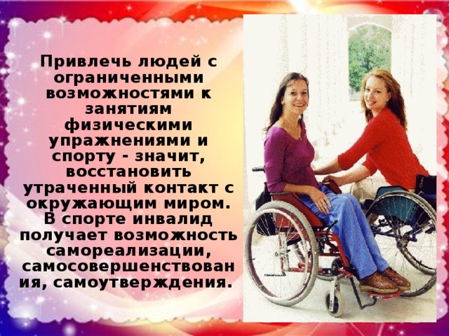 Привлечь людей с ограниченными возможностями к занятиям физическими упражнениями и спорту - значит, восстановить утраченный контакт с окружающим миром. В спорте инвалид получает возможность самореализации, самосовершенствования, самоутверждения.