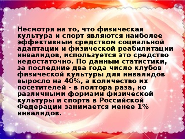 Несмотря на то, что физическая культура и спорт являются наиболее эффективным средством социальной адаптации и физической реабилитации инвалидов, используется это средство недостаточно. По данным статистики, за последние два года число клубов физической культуры для инвалидов выросло на 40%, а количество их посетителей - в полтора раза, но различными формами физической культуры и спорта в Российской Федерации занимается менее 1% инвалидов.