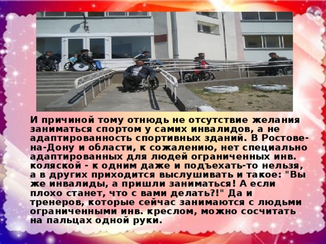 И причиной тому отнюдь не отсутствие желания заниматься спортом у самих инвалидов, а не адаптированность спортивных зданий. В Ростове-на-Дону и области, к сожалению, нет специально адаптированных для людей ограниченных инв. коляской - к одним даже и подъехать-то нельзя, а в других приходится выслушивать и такое: