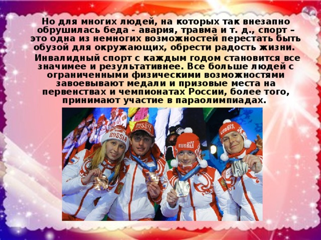 Но для многих людей, на которых так внезапно обрушилась беда - авария, травма и т. д., спорт – это одна из немногих возможностей перестать быть обузой для окружающих, обрести радость жизни. Инвалидный спорт с каждым годом становится все значимее и результативнее. Все больше людей с ограниченными физическими возможностями завоевывают медали и призовые места на первенствах и чемпионатах России, более того, принимают участие в параолимпиадах.