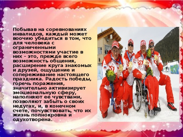Побывав на соревнованиях инвалидов, каждый может воочию убедиться в том, что для человека с ограниченными возможностями участие в них – это, прежде всего возможность общения, расширение круга знакомых и друзей, ощущение и сопереживание настоящего праздника. Радость победы, горечь поражения, значительно активизирует эмоциональную сферу, наполняют ее чувствами, позволяют забыть о своих недугах, и, в конечном счете, почувствовать, что их жизнь полнокровна и одухотворена.
