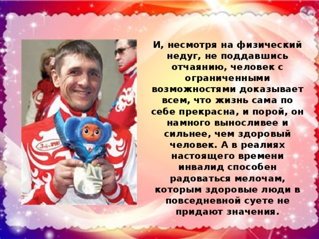 И, несмотря на физический недуг, не поддавшись отчаянию, человек с ограниченными возможностями доказывает всем, что жизнь сама по себе прекрасна, и порой, он намного выносливее и сильнее, чем здоровый человек. А в реалиях настоящего времени инвалид способен радоваться мелочам, которым здоровые люди в повседневной суете не придают значения.
