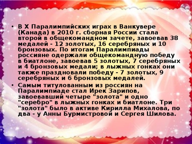 В X Паралимпийских играх в Ванкувере (Канада) в 2010 г. сборная России стала второй в общекомандном зачете, завоевав 38 медалей - 12 золотых, 16 серебряных и 10 бронзовых. По итогам Паралимпиады россияне одержали общекомандную победу в биатлоне, завоевав 5 золотых, 7 серебряных и 4 бронзовых медали; в лыжных гонках они также праздновали победу - 7 золотых, 9 серебряных и 6 бронзовых медалей. Самым титулованным из россиян на Паралимпиаде стал Ирек Зарипов, завоевавший четыре