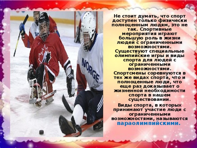 Не стоит думать, что спорт доступен только физически полноценным людям, это не так. Спортивные мероприятия играют большую роль в жизни людей с ограниченными возможностями. Существуют специальные олимпийские игры и виды спорта для людей с ограниченными возможностями. Спортсмены соревнуются в тех же видах спорта, что и полноценные люди, что еще раз доказывает о жизненной необходимости спорта в нашем существовании. Виды спорта, в которых принимают участие люди с ограниченными возможностями, называются параолимпийскими.