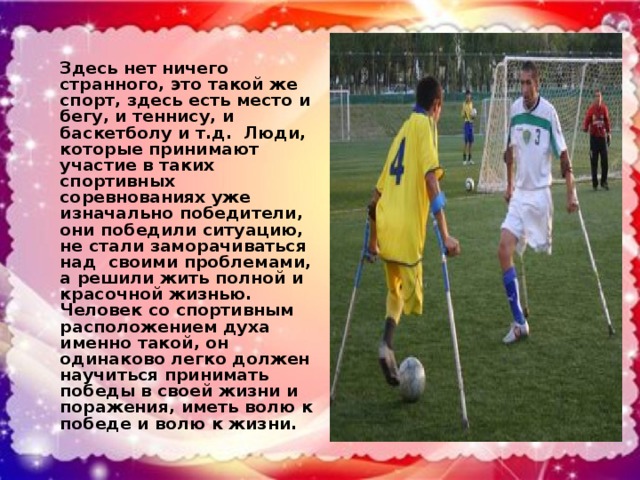 Здесь нет ничего странного, это такой же спорт, здесь есть место и бегу, и теннису, и баскетболу и т.д. Люди, которые принимают участие в таких спортивных соревнованиях уже изначально победители, они победили ситуацию, не стали заморачиваться над своими проблемами, а решили жить полной и красочной жизнью. Человек со спортивным расположением духа именно такой, он одинаково легко должен научиться принимать победы в своей жизни и поражения, иметь волю к победе и волю к жизни.