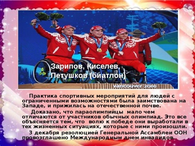 Зарипов, Киселев, Петушков (биатлон) Практика спортивных мероприятий для людей с ограниченными возможностями была заимствована на Западе, и прижилась на отечественной почве. Доказано, что параолимпийцы мало чем отличаются от участников обычных олимпиад. Это все объясняется тем, что волю к победе они выработали в тех жизненных ситуациях, которые с ними произошли. 3 декабря резолюцией Генеральной Ассамблеи ООН провозглашено Международным днем инвалидов.
