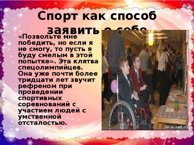 Спорт как способ заявить о себе «Позвольте мне победить, но если я не смогу, то пусть я буду смелым в этой попытке». Эта клятва спецолимпийцев. Она уже почти более тридцати лет звучит рефреном при проведении спортивных соревнований с участием людей с умственной отсталостью.