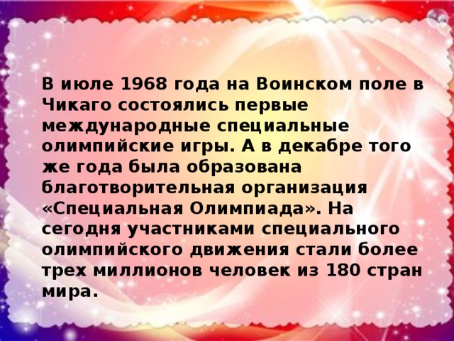 В июле 1968 года на Воинском поле в Чикаго состоялись первые международные специальные олимпийские игры. А в декабре того же года была образована благотворительная организация «Специальная Олимпиада». На сегодня участниками специального олимпийского движения стали более трех миллионов человек из 180 стран мира.