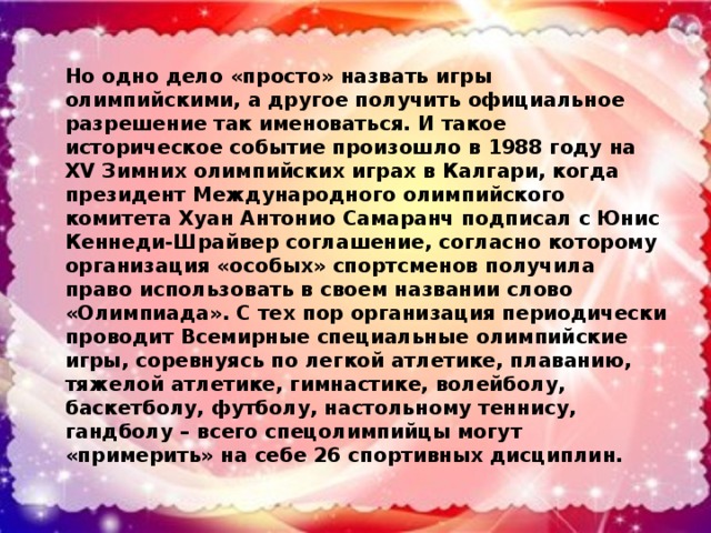 Но одно дело «просто» назвать игры олимпийскими, а другое получить официальное разрешение так именоваться. И такое историческое событие произошло в 1988 году на XV Зимних олимпийских играх в Калгари, когда президент Международного олимпийского комитета Хуан Антонио Самаранч подписал с Юнис Кеннеди-Шрайвер соглашение, согласно которому организация «особых» спортсменов получила право использовать в своем названии слово «Олимпиада». С тех пор организация периодически проводит Всемирные специальные олимпийские игры, соревнуясь по легкой атлетике, плаванию, тяжелой атлетике, гимнастике, волейболу, баскетболу, футболу, настольному теннису, гандболу – всего спецолимпийцы могут «примерить» на себе 26 спортивных дисциплин.
