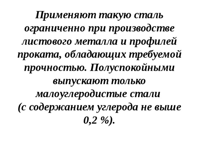 Применяют такую сталь ограниченно при производстве листового металла и профилей проката, обладающих требуемой прочностью. Полуспокойными выпускают только малоуглеродистые стали  (с содержанием углерода не выше 0,2 %).   