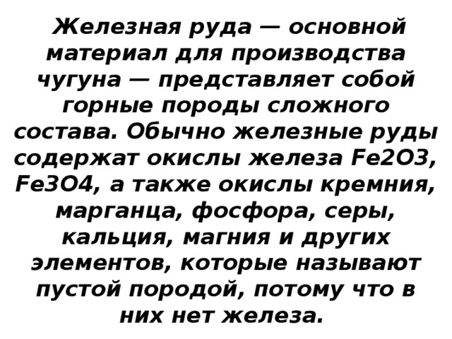  Железная руда — основной материал для производства чугуна — представляет собой горные породы сложного состава. Обычно железные руды содержат окислы железа Fe2O3, Fe3O4, а также окислы кремния, марганца, фосфора, серы, кальция, магния и других элементов, которые называют пустой породой, потому что в них нет железа. 