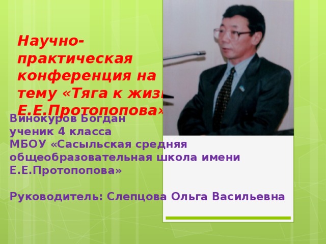 Научно- практическая конференция на тему «Тяга к жизни Е.Е.Протопопова» Винокуров Богдан  ученик 4 класса  МБОУ «Сасыльская средняя общеобразовательная школа имени Е.Е.Протопопова»   Руководитель: Слепцова Ольга Васильевна   