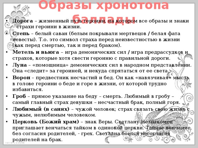 Образы хронотопа баллады Дорога – жизненный путь героини, на котором все образы и знаки – страхи героини в жизни. Степь – белый саван (белым покрывали мертвецов / белая фата невесты). Т.о. это символ страха перед неизвестностью в жизни (как перед смертью, так и перед браком). Метель и вьюга – игра демонических сил / игра предрассудков и страхов, которые хотя свести героиню с правильной дороги. Луна – «помощница» демонических сил в народном представлении. Она «следит» за героиней, и некуда спрятаться от ее света. Ворон – предвестник несчастий и бед. Он как «навязчивая» мысль в голове героини о беде и горе в жизни, от которой трудно избавиться. Гроб – прямое указание на беду – смерть. Любимый в гробу – самый главный страх девушки – несчастный брак, полный горя. Любимый (в санях) – чужой человек; страх связать свою жизнь с чужым, нелюбимым человеком. Церковь (Божий храм) – знак Веры. Светлану Незнакомец приглашает венчаться тайком в одинокой церкви. Тайное венчание, без согласия родителей, - грех. Светлана боится несогласия родителей на брак. 