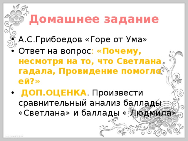 Домашнее задание А.С.Грибоедов «Горе от Ума» Ответ на вопрос : «Почему, несмотря на то, что Светлана гадала, Провидение помогло ей?»  ДОП.ОЦЕНКА . Произвести сравнительный анализ баллады «Светлана» и баллады « Людмила». 