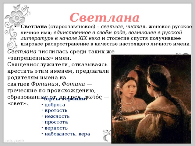 Светлана Светлана (старославянское) – светлая, чистая . женское русское личное имя; единственное в своём роде , возникшее в русской литературе в начале XIX века  и столетие спустя получившее широкое распространение в качестве настоящего личного имени. Светлана  числилась среди таких же «запрещённых» имён. Священнослужители, отказываясь крестить этим именем, предлагали родителям имена из святцев  Фотиния ,  Фотина  — греческие по происхождению, образованные от  др.греч. φωτός — «свет». Черты героини :  доброта  кротость  нежность  простота  верность  набожность, вера 