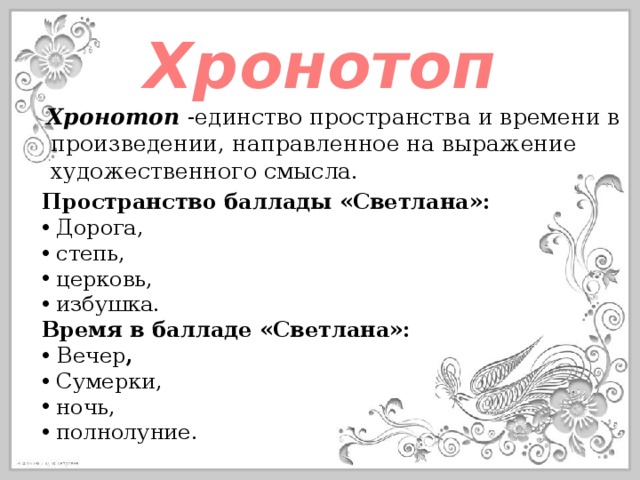 Хронотоп Хронотоп -единство пространства и времени в произведении, направленное на выражение художественного смысла. Пространство баллады «Светлана»:  Дорога,  степь,  церковь,  избушка. Время в балладе «Светлана»:  Вечер ,  Сумерки,  ночь,  полнолуние. 