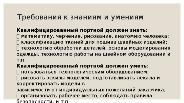 Требования к знаниям и умениям Квалифицированный портной должен знать:  математику, черчение, рисование, анатомию человека;  классификацию тканей для пошива швейных изделий;  технологию обработки деталей, основы моделирования одежды, технологию работы на швейном оборудовании и т.п. Квалифицированный портной должен уметь :  пользоваться технологическим оборудованием;  рисовать эскизы моделей, подготавливать лекала и корректировать модели в зависимости от индивидуальных пожеланий заказчика;  организовать рабочее место, соблюдать правила безопасности, и т.п. 