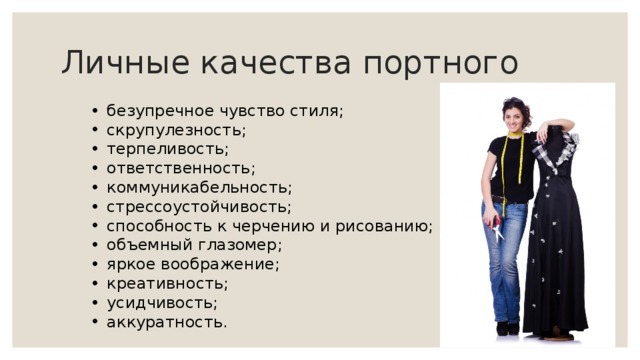 Личные качества портного безупречное чувство стиля; скрупулезность; терпеливость; ответственность; коммуникабельность; стрессоустойчивость; способность к черчению и рисованию; объемный глазомер; яркое воображение; креативность; усидчивость; аккуратность. 