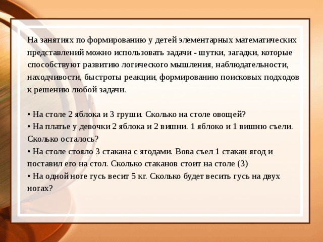 На занятиях по формированию у детей элементарных математических представлений можно использовать задачи - шутки, загадки, которые способствуют развитию логического мышления, наблюдательности, находчивости, быстроты реакции, формированию поисковых подходов к решению любой задачи. • На столе 2 яблока и 3 груши. Сколько на столе овощей? • На платье у девочки 2 яблока и 2 вишни. 1 яблоко и 1 вишню съели. Сколько осталось? • На столе стояло 3 стакана с ягодами. Вова съел 1 стакан ягод и поставил его на стол. Сколько стаканов стоит на столе (3) • На одной ноге гусь весит 5 кг. Сколько будет весить гусь на двух ногах?   