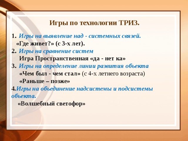  Игры по технологии ТРИЗ.  1 . Игры на выявление над - системных связей.  «Где живет?» (с 3-х лет). 2 . Игры на сравнение систем  Игра Пространственная «да - нет ка» 3 . Игры на определение линии развития объекта  «Чем был - чем стал» (с 4-х летнего возраста)  «Раньше – позже» 4 . Игры на объединение надсистемы и подсистемы объекта.  «Волшебный светофор»   