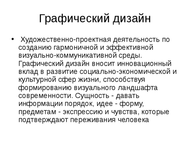   Художественно-проектная деятельность по созданию гармоничной и эффективной визуально-коммуникативной среды. Графический дизайн вносит инновационный вклад в развитие социально-экономической и культурной сфер жизни, способствуя формированию визуального ландшафта современности. Сущность - давать информации порядок, идее - форму, предметам - экспрессию и чувства, которые подтверждают переживания человека 