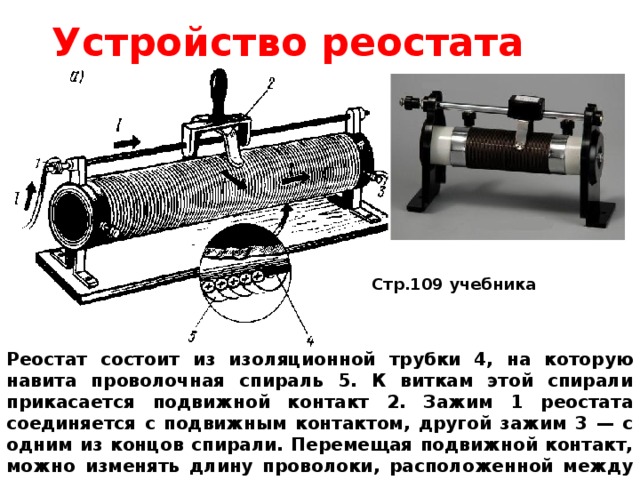 Устройство реостата Стр.109 учебника Реостат состоит из изоляционной трубки 4, на которую навита проволочная спираль 5. К виткам этой спирали прикасается подвижной контакт 2. Зажим 1 реостата соединяется с подвижным контактом, другой зажим 3 — с одним из концов спирали. Перемещая подвижной контакт, можно изменять длину проволоки, расположенной между зажимами реостата, и тем самым изменять его сопротивление. 