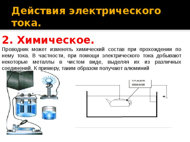 Действия электрического тока. 2. Химическое.  Проводник может изменять химический состав при прохождении по нему тока. В частности, при помощи электрического тока добывают некоторые металлы в чистом виде, выделяя их из различных соединений. К примеру, таким образом получают алюминий 