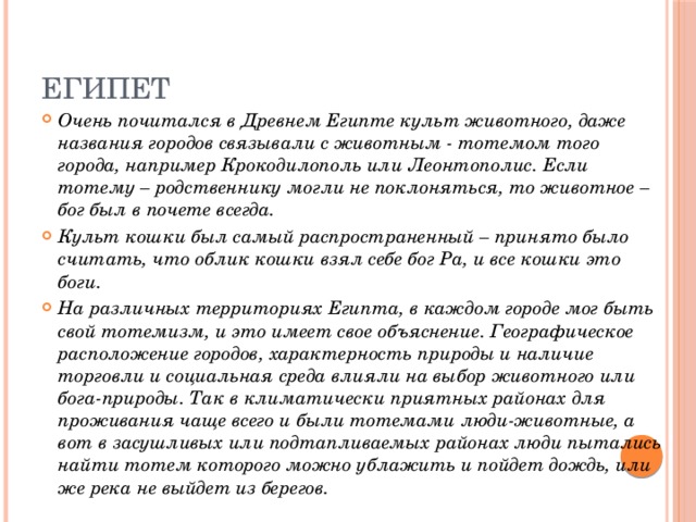 Египет Очень почитался в Древнем Египте культ животного, даже названия городов связывали с животным - тотемом того города, например Крокодилополь или Леонтополис. Если тотему – родственнику могли не поклоняться, то животное – бог был в почете всегда.   Культ кошки был самый распространенный – принято было считать, что облик кошки взял себе бог Ра, и все кошки это боги.  На различных территориях Египта, в каждом городе мог быть свой тотемизм, и это имеет свое объяснение. Географическое расположение городов, характерность природы и наличие торговли и социальная среда влияли на выбор животного или бога-природы. Так в климатически приятных районах для проживания чаще всего и были тотемами люди-животные, а вот в засушливых или подтапливаемых районах люди пытались найти тотем которого можно ублажить и пойдет дождь, или же река не выйдет из берегов. 