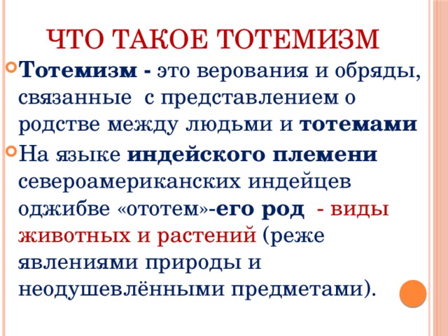 Что такое тотемизм Тотемизм - это верования и обряды, связанные с представлением о родстве между людьми и тотемами На языке индейского племени североамериканских индейцев оджибве «ототем»- его род - виды животных и растений (реже явлениями природы и неодушевлёнными предметами). 