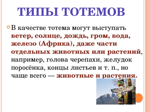 Типы тотемов В качестве тотема могут выступать ветер, солнце, дождь, гром, вода, железо (Африка), даже части отдельных животных или растений , например, голова черепахи, желудок поросёнка, концы листьев и т. п., но чаще всего — животные и растения. 