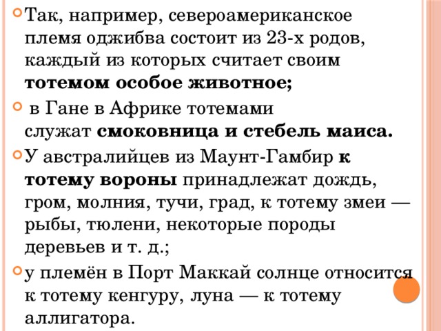 Так, например, североамериканское племя оджибва состоит из 23-х родов, каждый из которых считает своим тотемом особое животное;  в Гане в Африке тотемами служат  смоковница и стебель маиса. У австралийцев из Маунт-Гамбир к тотему вороны принадлежат дождь, гром, молния, тучи, град, к тотему змеи — рыбы, тюлени, некоторые породы деревьев и т. д.; у племён в Порт Маккай солнце относится к тотему кенгуру, луна — к тотему аллигатора. 