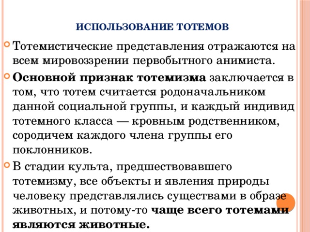      Использование тотемов Тотемистические представления отражаются на всем мировоззрении первобытного анимиста. Основной признак тотемизма заключается в том, что тотем считается родоначальником данной социальной группы, и каждый индивид тотемного класса — кровным родственником, сородичем каждого члена группы его поклонников. В стадии культа, предшествовавшего тотемизму, все объекты и явления природы человеку представлялись существами в образе животных, и потому-то чаще всего тотемами являются животные. 