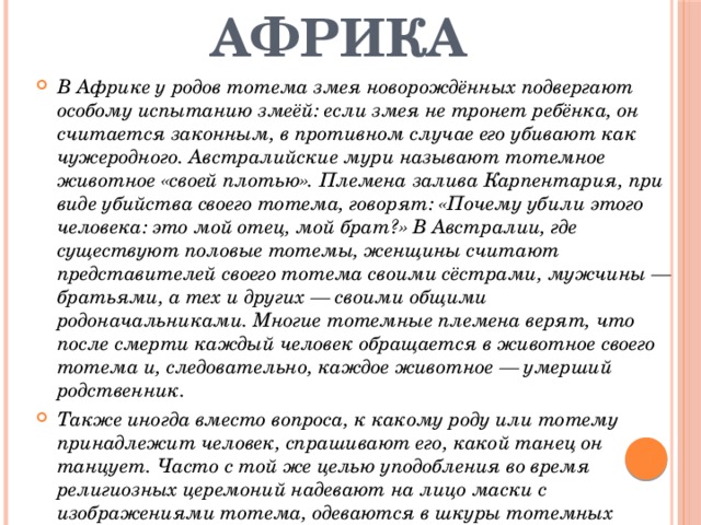 Африка В Африке у родов тотема змея новорождённых подвергают особому испытанию змеёй: если змея не тронет ребёнка, он считается законным, в противном случае его убивают как чужеродного. Австралийские мури называют тотемное животное «своей плотью». Племена залива Карпентария, при виде убийства своего тотема, говорят: «Почему убили этого человека: это мой отец, мой брат?» В Австралии, где существуют половые тотемы, женщины считают представителей своего тотема своими сёстрами, мужчины — братьями, а тех и других — своими общими родоначальниками. Многие тотемные племена верят, что после смерти каждый человек обращается в животное своего тотема и, следовательно, каждое животное — умерший родственник. Также иногда вместо вопроса, к какому роду или тотему принадлежит человек, спрашивают его, какой танец он танцует. Часто с той же целью уподобления во время религиозных церемоний надевают на лицо маски с изображениями тотема, одеваются в шкуры тотемных животных, украшают себя их перьями и т. д. 