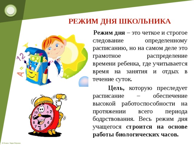 РЕЖИМ ДНЯ ШКОЛЬНИКА  Режим дня – это четкое и строгое следование определенному расписанию, но на самом деле это грамотное распределение времени ребенка, где учитывается время на занятия и отдых в течение суток.  Цель, которую преследует расписание – обеспечение высокой работоспособности на протяжении всего периода бодрствования. Весь режим дня учащегося строится на основе работы биологических часов.   