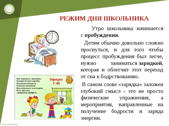 РЕЖИМ ДНЯ ШКОЛЬНИКА  Утро школьника начинается с  пробуждения .  Детям обычно довольно сложно проснуться, и для того чтобы процесс пробуждения был легче, нужно заниматься  зарядкой , которая и облегчит этот переход от сна к бодрствованию.  В самом слове «зарядка» заложен глубокий смысл - это не просто физические упражнения, а мероприятия, направленные на получение бодрости и заряда энергии.  