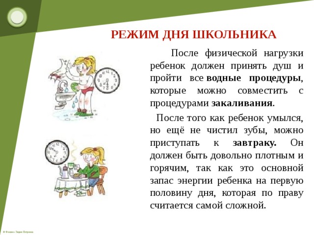 РЕЖИМ ДНЯ ШКОЛЬНИКА  После физической нагрузки ребенок должен принять душ и пройти все  водные процедуры , которые можно совместить с процедурами  закаливания .  После того как ребенок умылся, но ещё не чистил зубы, можно приступать к завтраку. Он должен быть довольно плотным и горячим, так как это основной запас энергии ребенка на первую половину дня, которая по праву считается самой сложной.  