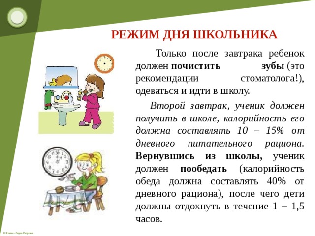 РЕЖИМ ДНЯ ШКОЛЬНИКА  Только после завтрака ребенок должен  почистить зубы  (это рекомендации стоматолога!), одеваться и идти в школу.  Второй завтрак, ученик должен получить в школе, калорийность его должна составлять 10 – 15% от дневного питательного рациона.  Вернувшись из школы, ученик должен   пообедать   (калорийность обеда должна составлять 40% от дневного рациона), после чего дети должны отдохнуть в течение 1 – 1,5 часов.  