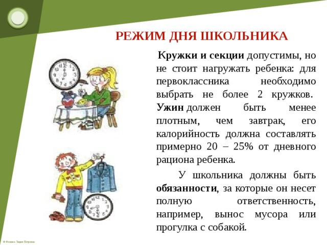 РЕЖИМ ДНЯ ШКОЛЬНИКА  Кружки и секции допустимы, но не стоит нагружать ребенка: для первоклассника необходимо выбрать не более 2 кружков.   Ужин  должен быть менее плотным, чем завтрак, его калорийность должна составлять примерно 20 – 25% от дневного рациона ребенка.  У школьника должны быть обязанности , за которые он несет полную ответственность, например, вынос мусора или прогулка с собакой. 